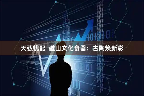 天弘忧配  磁山文化食器：古陶焕新彩
