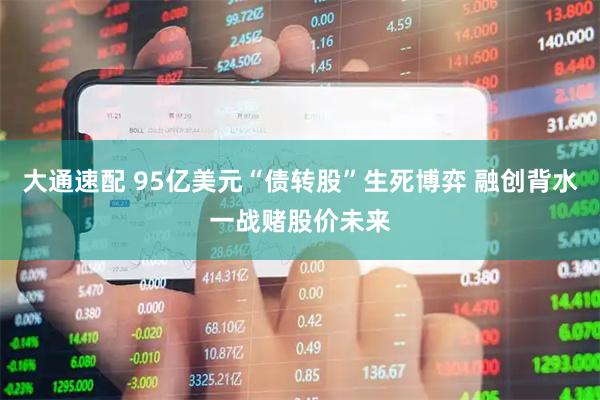 大通速配 95亿美元“债转股”生死博弈 融创背水一战赌股价未来