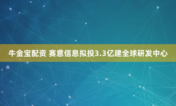 牛金宝配资 赛意信息拟投3.3亿建全球研发中心