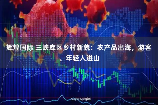 辉煌国际 三峡库区乡村新貌：农产品出海，游客、年轻人进山