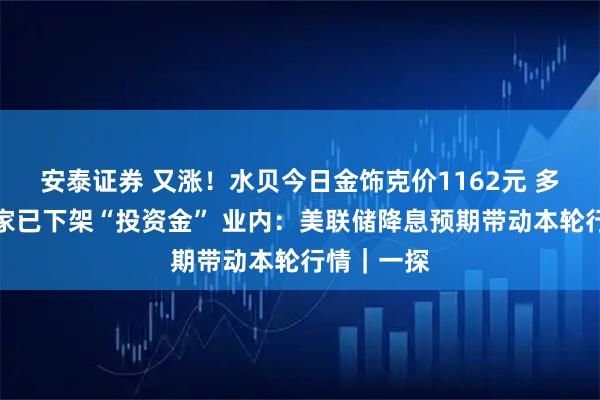 安泰证券 又涨！水贝今日金饰克价1162元 多个水贝商家已下架“投资金” 业内：美联储降息预期带动本轮行情｜一探