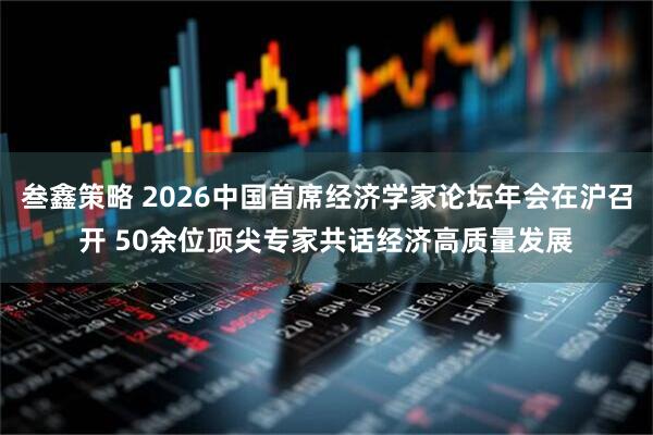 叁鑫策略 2026中国首席经济学家论坛年会在沪召开 50余位顶尖专家共话经济高质量发展