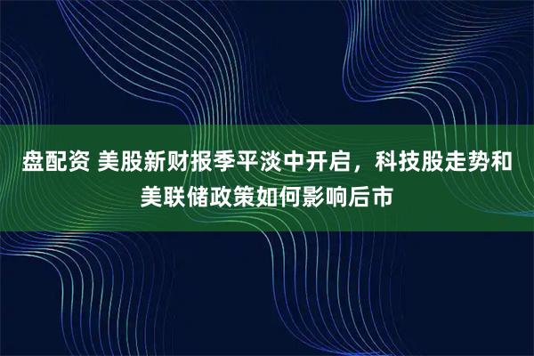 盘配资 美股新财报季平淡中开启，科技股走势和美联储政策如何影响后市