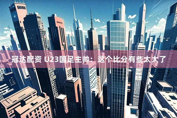 冠达配资 U23国足主帅：这个比分有些太大了