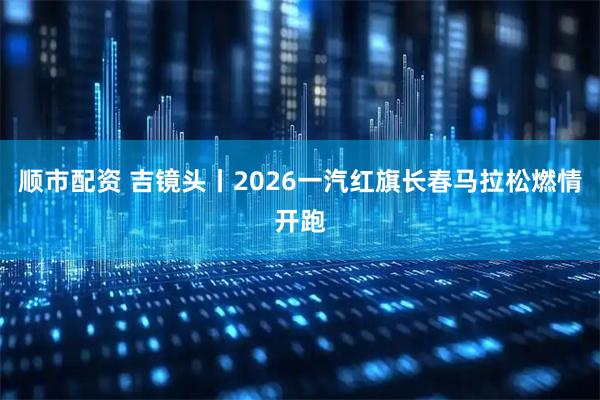 顺市配资 吉镜头丨2026一汽红旗长春马拉松燃情开跑