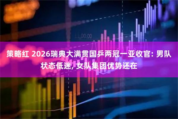 策略红 2026瑞典大满贯国乒两冠一亚收官: 男队状态低迷, 女队集团优势还在