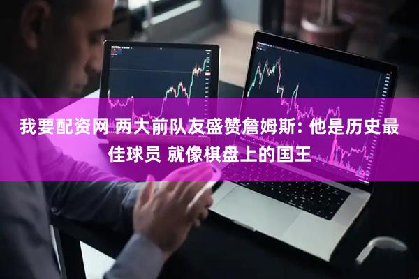 我要配资网 两大前队友盛赞詹姆斯: 他是历史最佳球员 就像棋盘上的国王